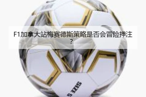 F1加拿大站梅赛德斯策略是否会冒险押注？