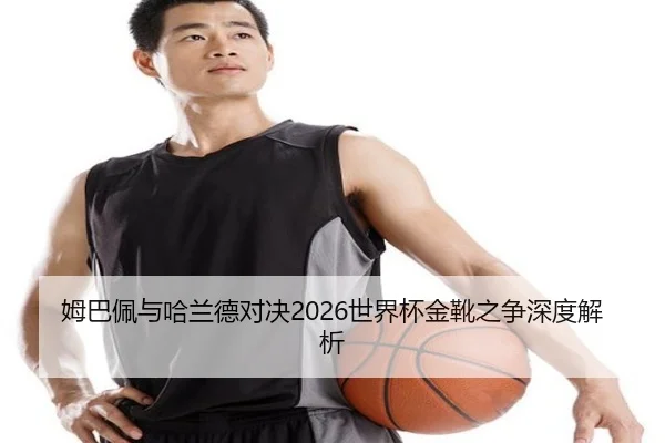 姆巴佩与哈兰德对决2026世界杯金靴之争深度解析